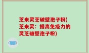 芝来灵芝破壁孢子粉(芝来灵：提高免疫力的灵芝破壁孢子粉)