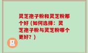 灵芝孢子粉和灵芝粉那个好 (如何选择：灵芝孢子粉与灵芝粉哪个更好？)