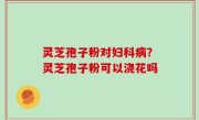 灵芝孢子粉对妇科病？灵芝孢子粉可以浇花吗