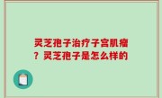 灵芝孢子治疗子宫肌瘤？灵芝孢子是怎么样的