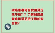 绒癌患者可否食用灵芝孢子粉？？了解绒癌患者食用灵芝孢子粉的安全性？