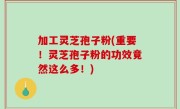 加工灵芝孢子粉(重要！灵芝孢子粉的功效竟然这么多！)