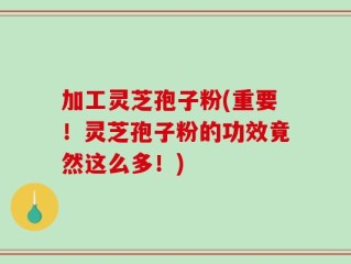 加工灵芝孢子粉(重要！灵芝孢子粉的功效竟然这么多！)