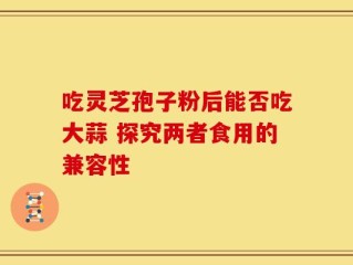 吃灵芝孢子粉后能否吃大蒜 探究两者食用的兼容性
