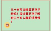 三十岁可以喝灵芝孢子粉吗？探讨灵芝孢子粉对三十岁人群的适用性？