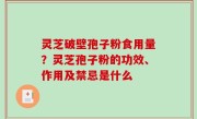 灵芝破壁孢子粉食用量？灵芝孢子粉的功效、作用及禁忌是什么