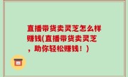 直播带货卖灵芝怎么样赚钱(直播带货卖灵芝，助你轻松赚钱！)