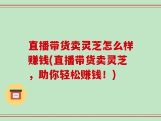 直播带货卖灵芝怎么样赚钱(直播带货卖灵芝，助你轻松赚钱！)