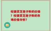 权健灵芝孢子粉的价格？权健灵芝孢子粉的市场价格分析？