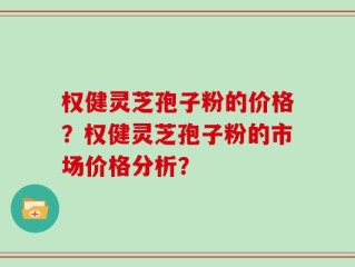 权健灵芝孢子粉的价格？权健灵芝孢子粉的市场价格分析？