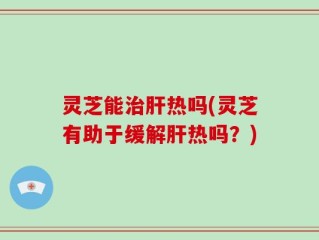灵芝能治肝热吗(灵芝有助于缓解肝热吗？)