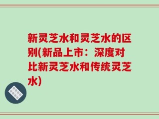 新灵芝水和灵芝水的区别(新品上市：深度对比新灵芝水和传统灵芝水)