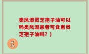 类风湿灵芝孢子油可以吗类风湿患者可食用灵芝孢子油吗？)