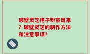 破壁灵芝孢子粉蒸出来？破壁灵芝的制作方法和注意事项？