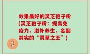 效果最好的灵芝孢子粉(灵芝孢子粉：提高免疫力，滋补养生，名副其实的“灵草之王”)