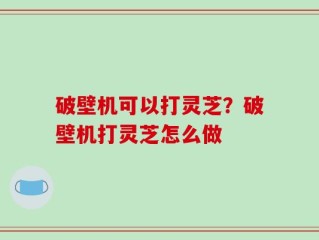 破壁机可以打灵芝？破壁机打灵芝怎么做