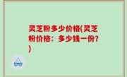 灵芝粉多少价格(灵芝粉价格：多少钱一份？)