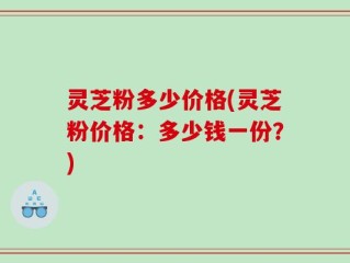 灵芝粉多少价格(灵芝粉价格：多少钱一份？)