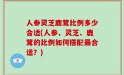 人参灵芝鹿茸比例多少合适(人参、灵芝、鹿茸的比例如何搭配最合适？)