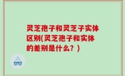 灵芝孢子和灵芝子实体区别(灵芝孢子和实体的差别是什么？)