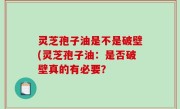 灵芝孢子油是不是破壁(灵芝孢子油：是否破壁真的有必要？