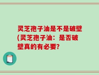 灵芝孢子油是不是破壁(灵芝孢子油：是否破壁真的有必要？
