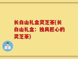 长白山礼盒灵芝茶(长白山礼盒：独具匠心的灵芝茶)