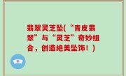 翡翠灵芝坠(“青皮翡翠”与“灵芝”奇妙组合，创造绝美坠饰！)