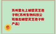 苏州雷允上破壁灵芝孢子粉(苏州生物科技公司推出破壁灵芝孢子粉产品)