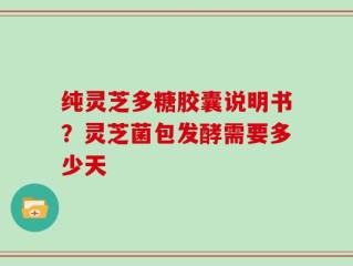 纯灵芝多糖胶囊说明书？灵芝菌包发酵需要多少天