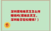 深圳摆地摊灵芝怎么样赚钱吗(摆摊卖灵芝，深圳能否轻松赚钱？)
