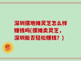 深圳摆地摊灵芝怎么样赚钱吗(摆摊卖灵芝，深圳能否轻松赚钱？)