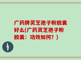广药牌灵芝孢子粉胶囊好么(广药灵芝孢子粉胶囊：功效如何？)