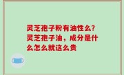 灵芝孢子粉有油性么？灵芝孢子油，成分是什么怎么就这么贵