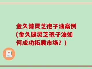 金久健灵芝孢子油案例(金久健灵芝孢子油如何成功拓展市场？)
