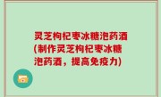 灵芝枸杞枣冰糖泡药酒(制作灵芝枸杞枣冰糖泡药酒，提高免疫力)