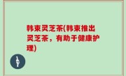 韩束灵芝茶(韩束推出灵芝茶，有助于健康护理)