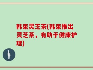 韩束灵芝茶(韩束推出灵芝茶，有助于健康护理)
