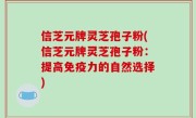 信芝元牌灵芝孢子粉(信芝元牌灵芝孢子粉：提高免疫力的自然选择)