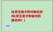 吃灵芝孢子粉对肺炎好吗(灵芝孢子粉能对抗肺炎吗？)