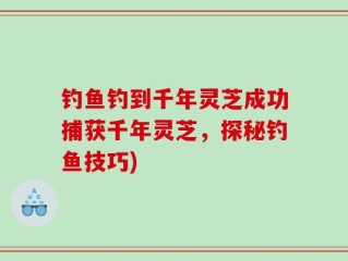 钓鱼钓到千年灵芝成功捕获千年灵芝，探秘钓鱼技巧)