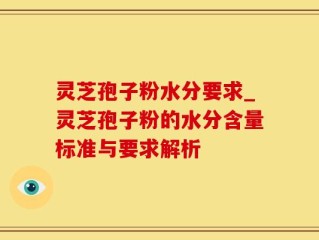 灵芝孢子粉水分要求_灵芝孢子粉的水分含量标准与要求解析