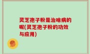 灵芝孢子粉是治啥病的呢(灵芝孢子粉的功效与应用)