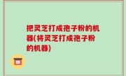 把灵芝打成孢子粉的机器(将灵芝打成孢子粉的机器)