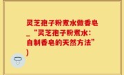 灵芝孢子粉煮水做香皂_“灵芝孢子粉煮水：自制香皂的天然方法”)