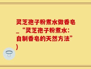 灵芝孢子粉煮水做香皂_“灵芝孢子粉煮水：自制香皂的天然方法”)