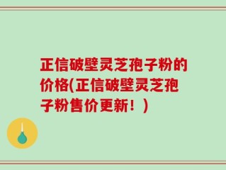 正信破壁灵芝孢子粉的价格(正信破壁灵芝孢子粉售价更新！)