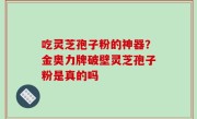 吃灵芝孢子粉的神器？金奥力牌破壁灵芝孢子粉是真的吗