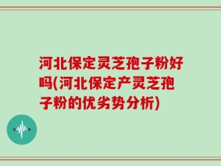 河北保定灵芝孢子粉好吗(河北保定产灵芝孢子粉的优劣势分析)