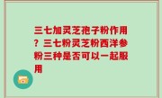 三七加灵芝孢子粉作用？三七粉灵芝粉西洋参粉三种是否可以一起服用